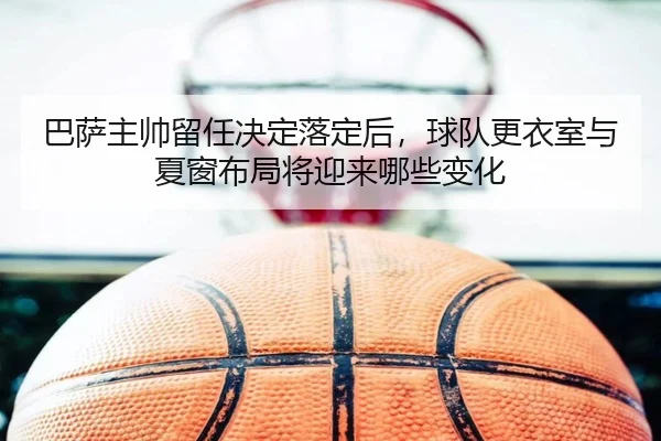 巴萨主帅留任决定落定后，球队更衣室与夏窗布局将迎来哪些变化
